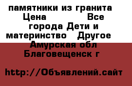 памятники из гранита › Цена ­ 10 000 - Все города Дети и материнство » Другое   . Амурская обл.,Благовещенск г.